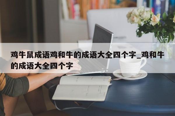 鸡牛鼠成语鸡和牛的成语大全四个字_鸡和牛的成语大全四个字